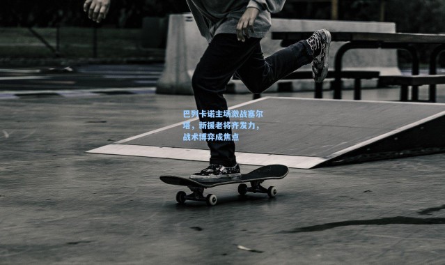 壹号娱乐官网_巴列卡诺主场激战塞尔塔，新援老将齐发力，战术博弈成焦点