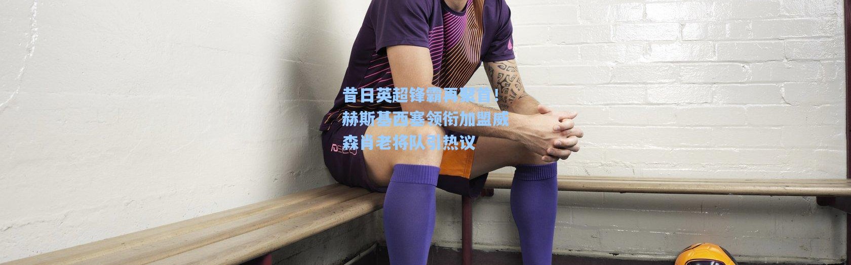 壹号娱乐h5|昔日英超锋霸再聚首！赫斯基西塞领衔加盟威森肖老将队引热议