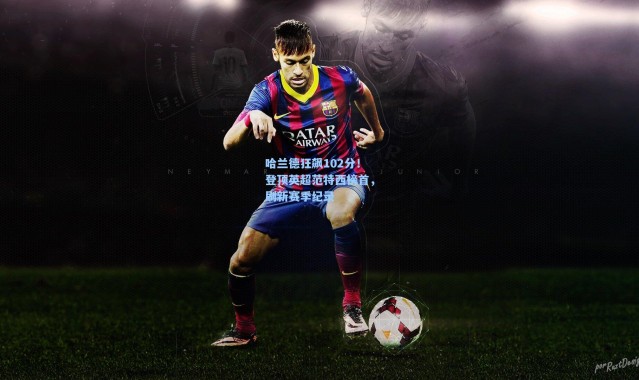 壹号娱乐app下载_哈兰德狂飙102分！登顶英超范特西榜首，刷新赛季纪录