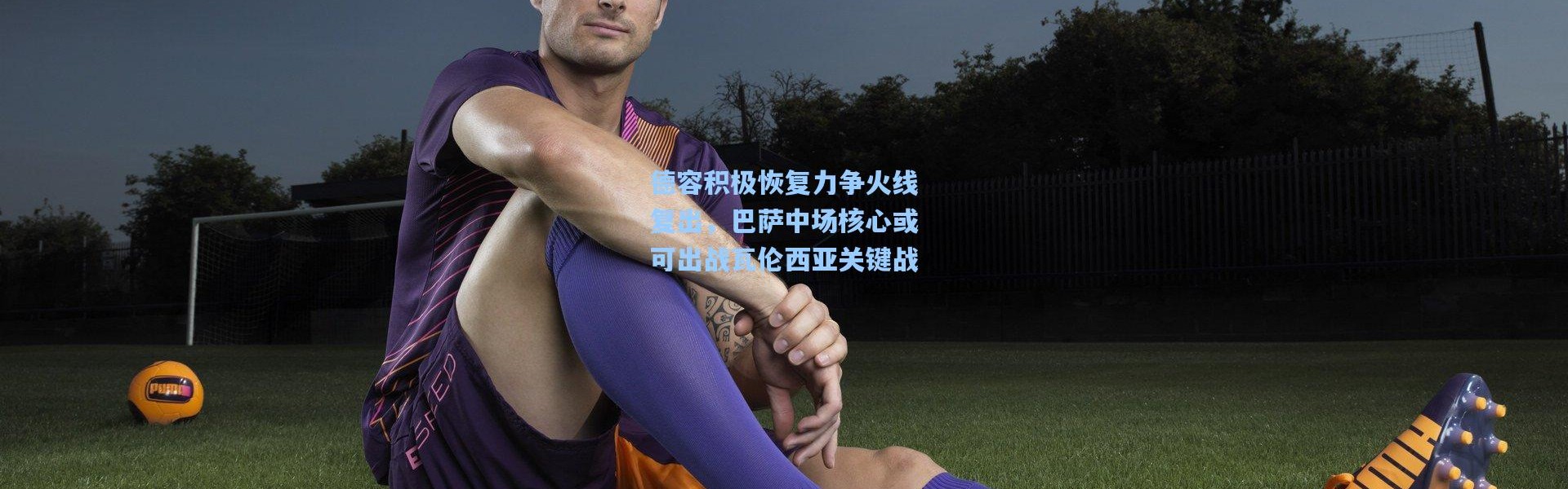 壹号娱乐app下载-德容积极恢复力争火线复出，巴萨中场核心或可出战瓦伦西亚关键战