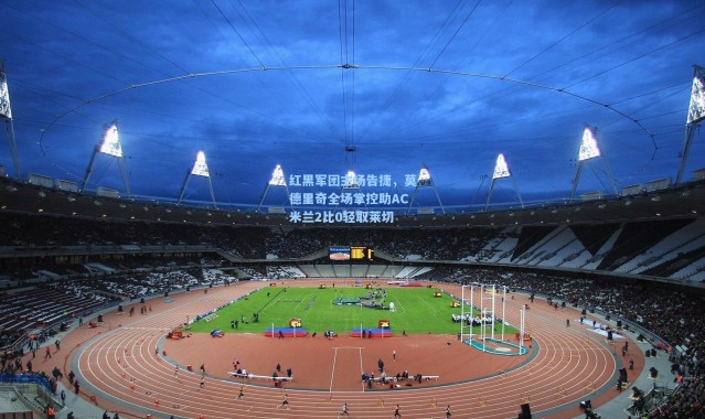 壹号娱乐app下载：红黑军团主场告捷，莫德里奇全场掌控助AC米兰2比0轻取莱切