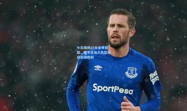 壹号娱乐官网_小瓦格纳25分主导战局，魔术主场力克篮网迎关键胜利