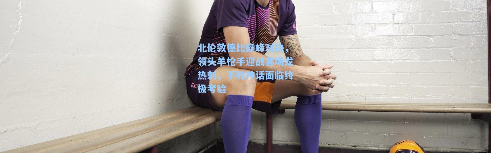 壹号娱乐_北伦敦德比巅峰对决，领头羊枪手迎战客场龙热刺，不败神话面临终极考验