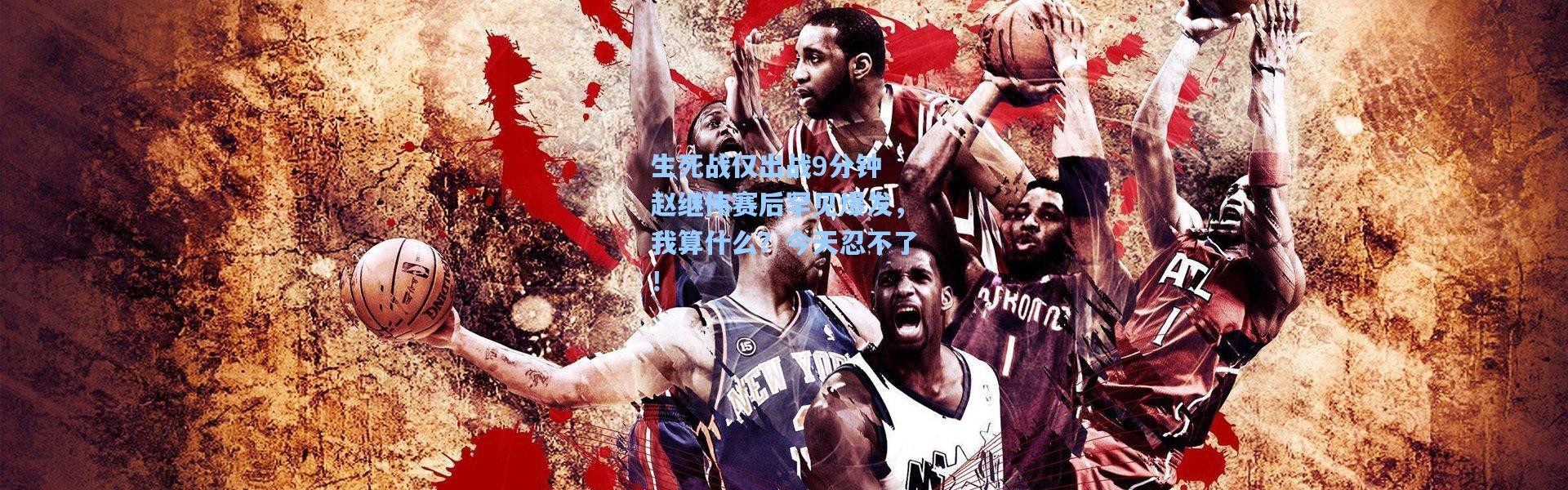 【壹号娱乐app下载】生死战仅出战9分钟 赵继伟赛后罕见爆发，我算什么？今天忍不了！