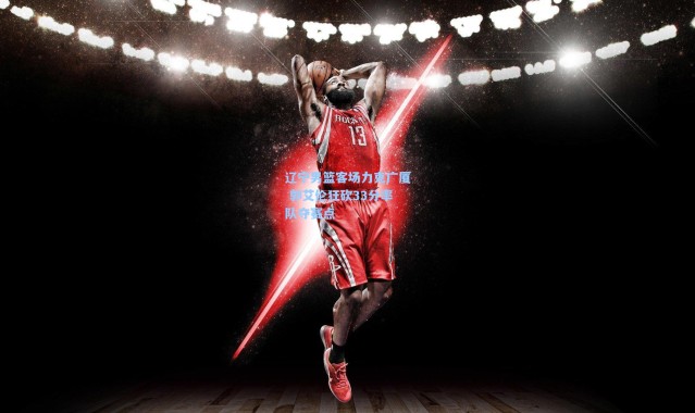 【壹号娱乐h5】辽宁男篮客场力克广厦 郭艾伦狂砍33分率队夺赛点