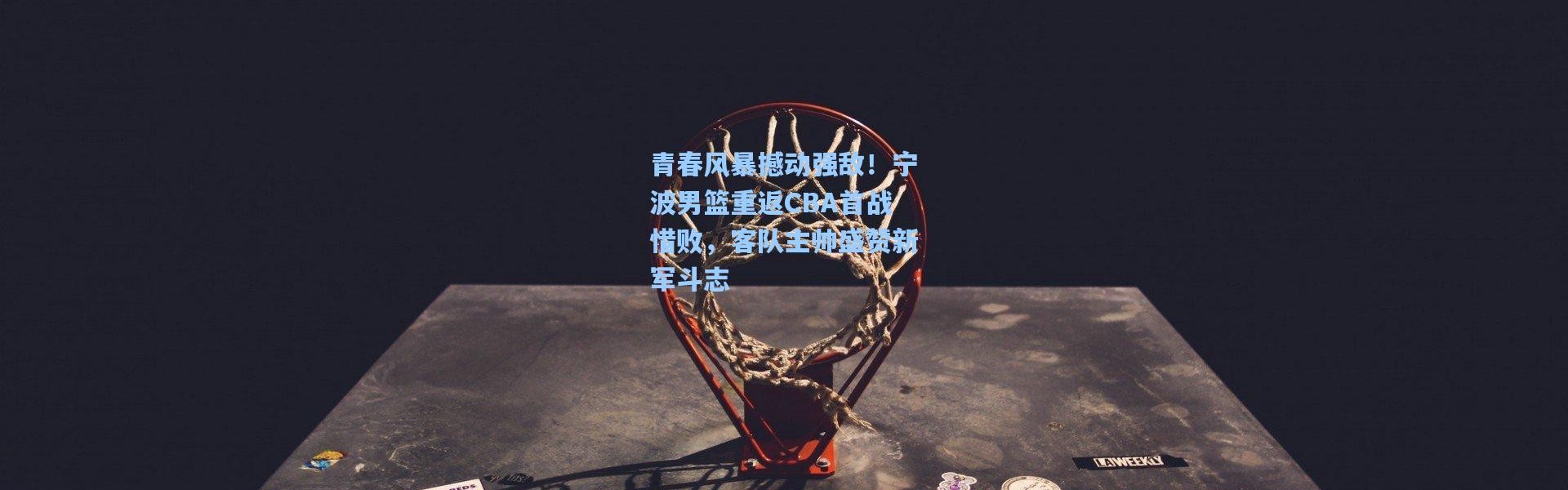 壹号娱乐官网|青春风暴撼动强敌！宁波男篮重返CBA首战惜败，客队主帅盛赞新军斗志