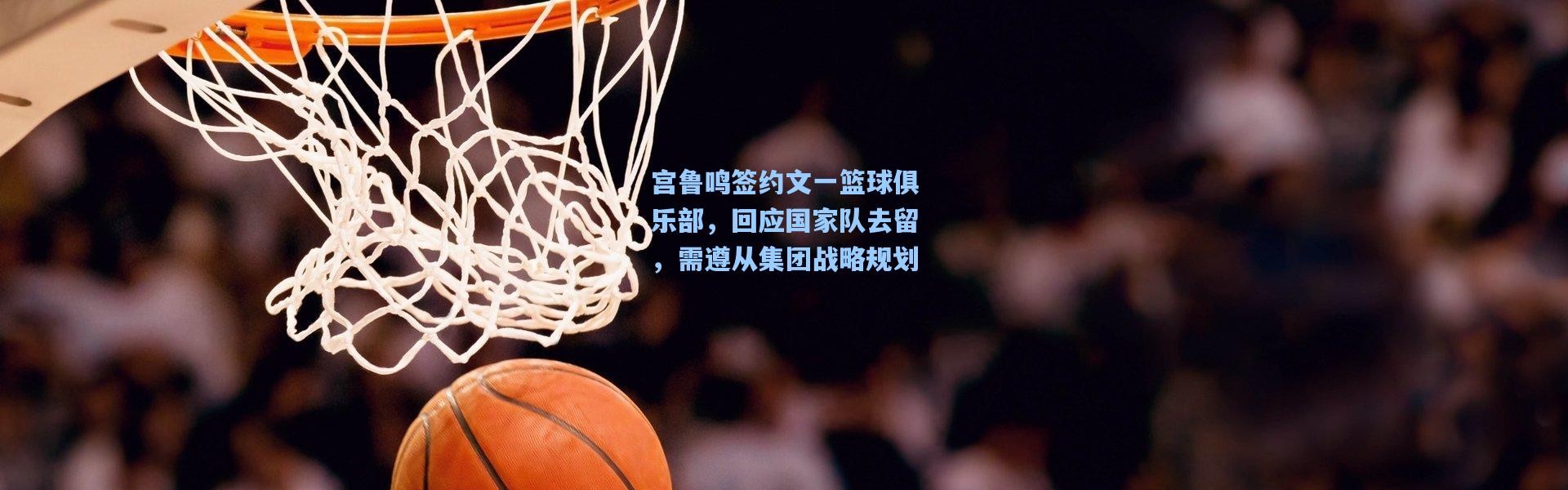 壹号娱乐h5：宫鲁鸣签约文一篮球俱乐部，回应国家队去留，需遵从集团战略规划