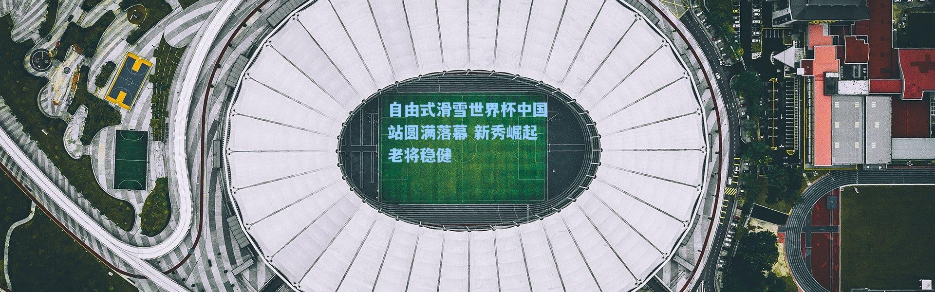 壹号娱乐|自由式滑雪世界杯中国站圆满落幕 新秀崛起老将稳健