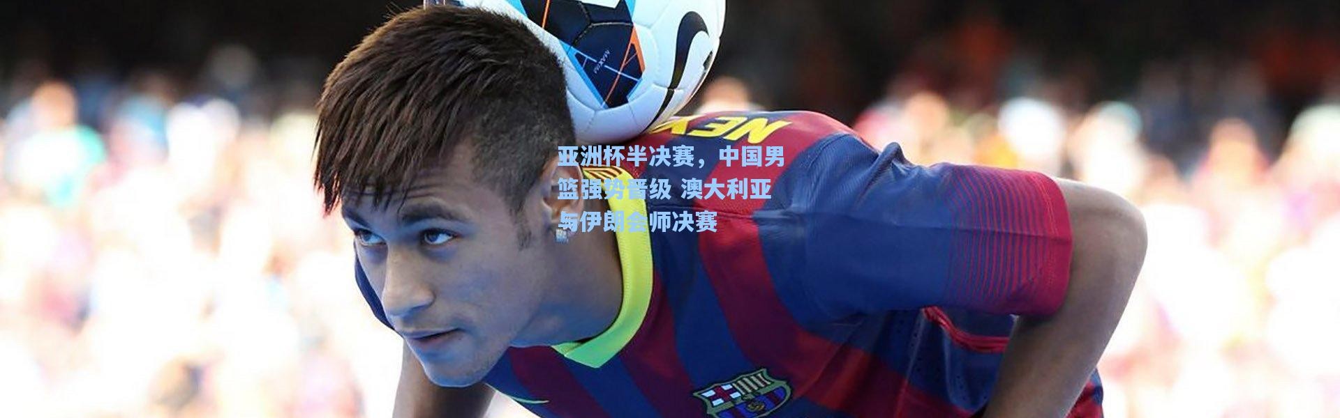 壹号娱乐app下载：亚洲杯半决赛，中国男篮强势晋级 澳大利亚与伊朗会师决赛