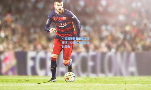 壹号娱乐官网：中国滑雪新星闪耀国际赛场，谷爱凌再夺金牌创历史