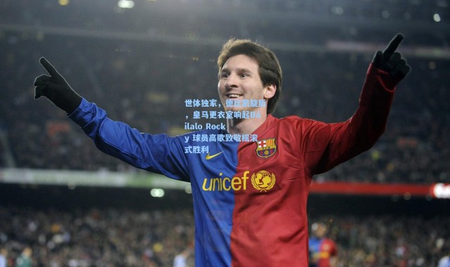 壹号娱乐h5-世体独家，德比凯旋后，皇马更衣室响起Báilalo Rocky 球员高歌致敬摇滚式胜利