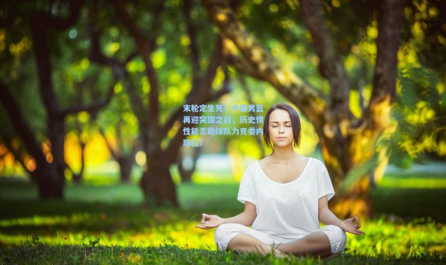 壹号娱乐app下载_末轮定生死！中国男篮再迎突围之战，历史惯性能否助球队力克委内瑞拉？