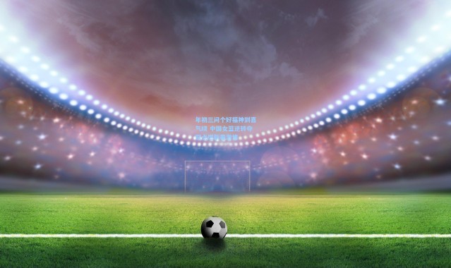 壹号娱乐下载-年初三问个好福神到喜气绕 中国女篮逆转夺冠点燃新春激情