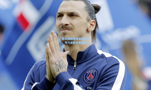 壹号娱乐_俱乐部隐身国家队封神，钝刀出鞘竟是洲际战神