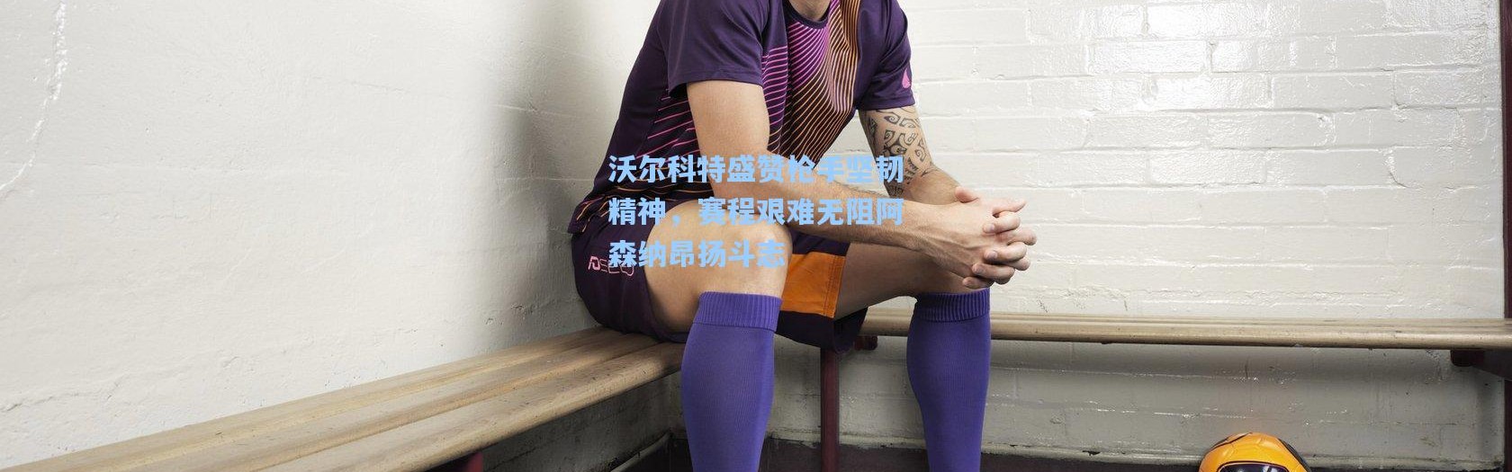 壹号娱乐app下载-沃尔科特盛赞枪手坚韧精神，赛程艰难无阻阿森纳昂扬斗志