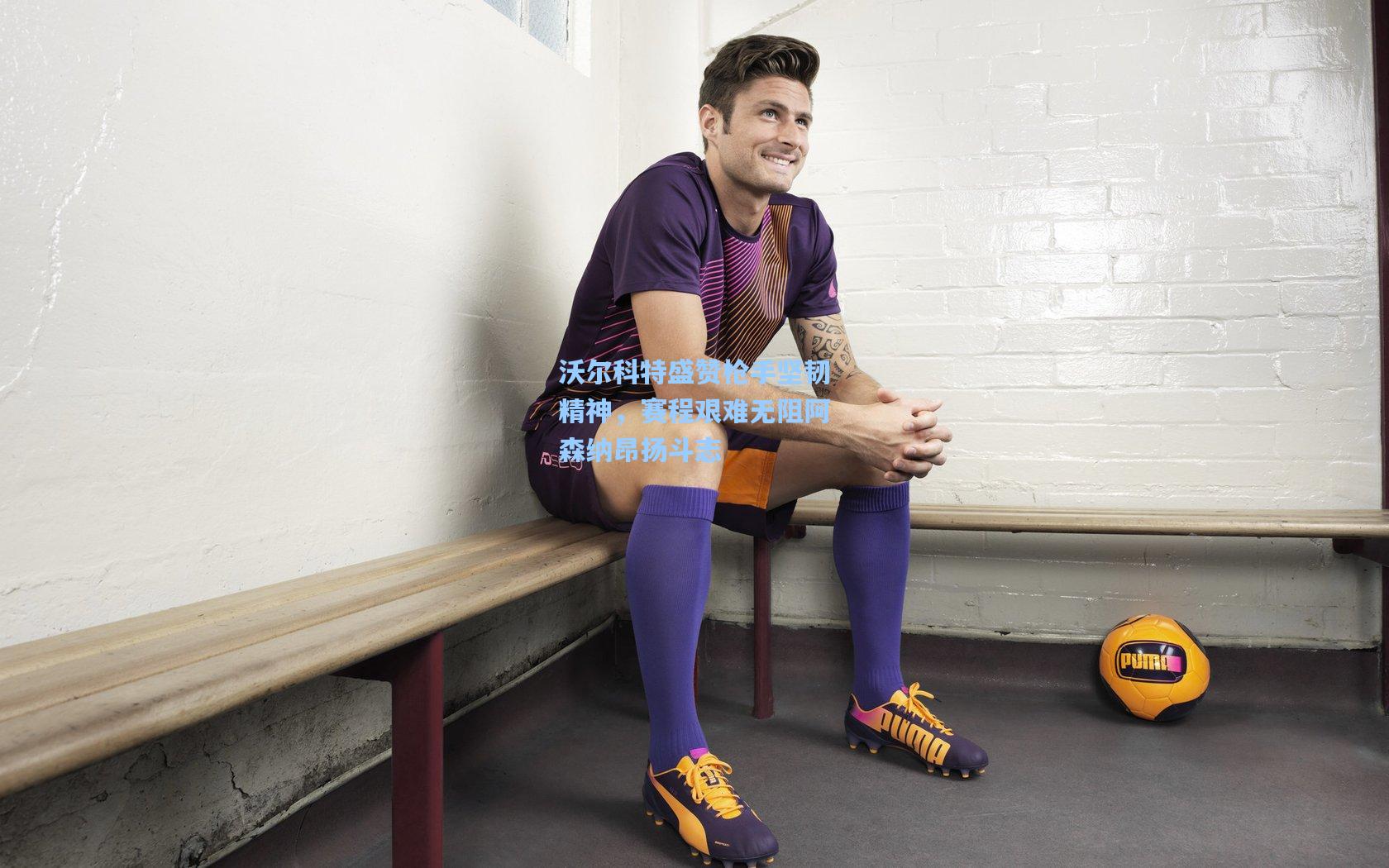 沃尔科特盛赞枪手坚韧精神，赛程艰难无阻阿森纳昂扬斗志