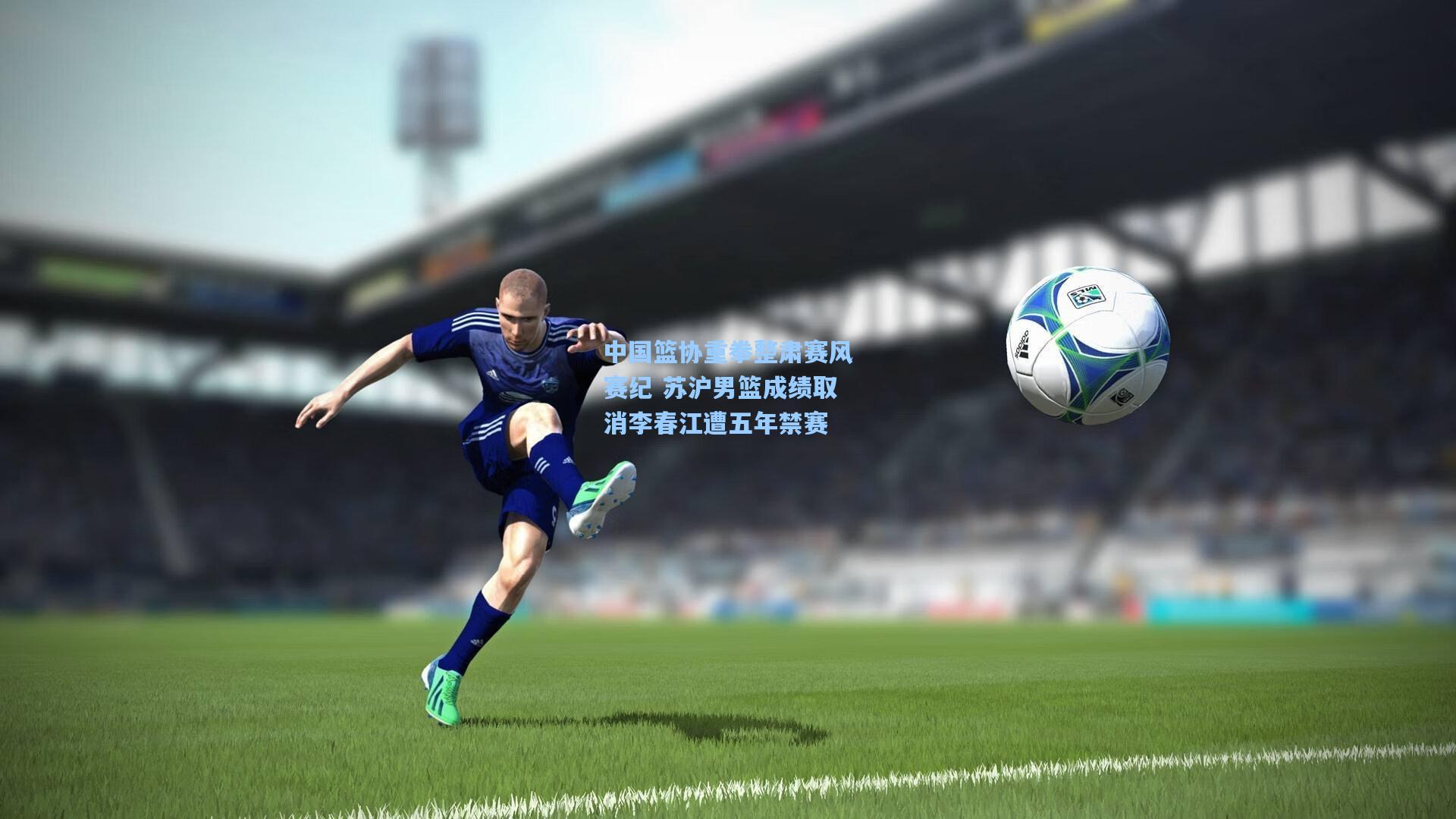 中国篮协重拳整肃赛风赛纪 苏沪男篮成绩取消李春江遭五年禁赛